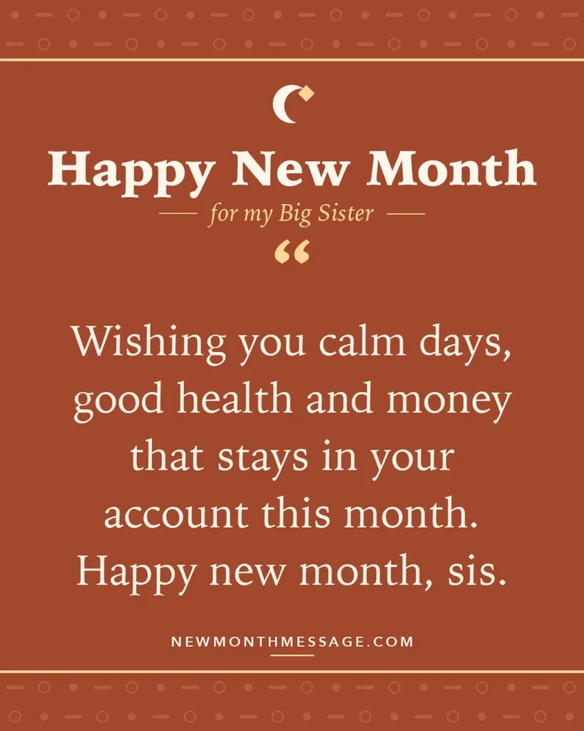 Happy new month card for my Big Sister: "Wishing you calm days, good health and money that stays in your account this month. Happy new month, sis."