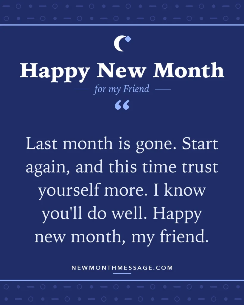 Happy new month card for my Friend: "Last month is gone. Start again, and this time trust yourself more. I know you'll do well. Happy new month, my friend."