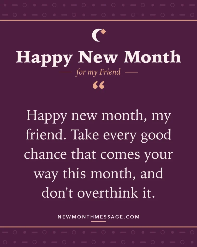 Happy new month card for my Friend: "Happy new month, my friend. Take every good chance that comes your way this month, and don't overthink it."