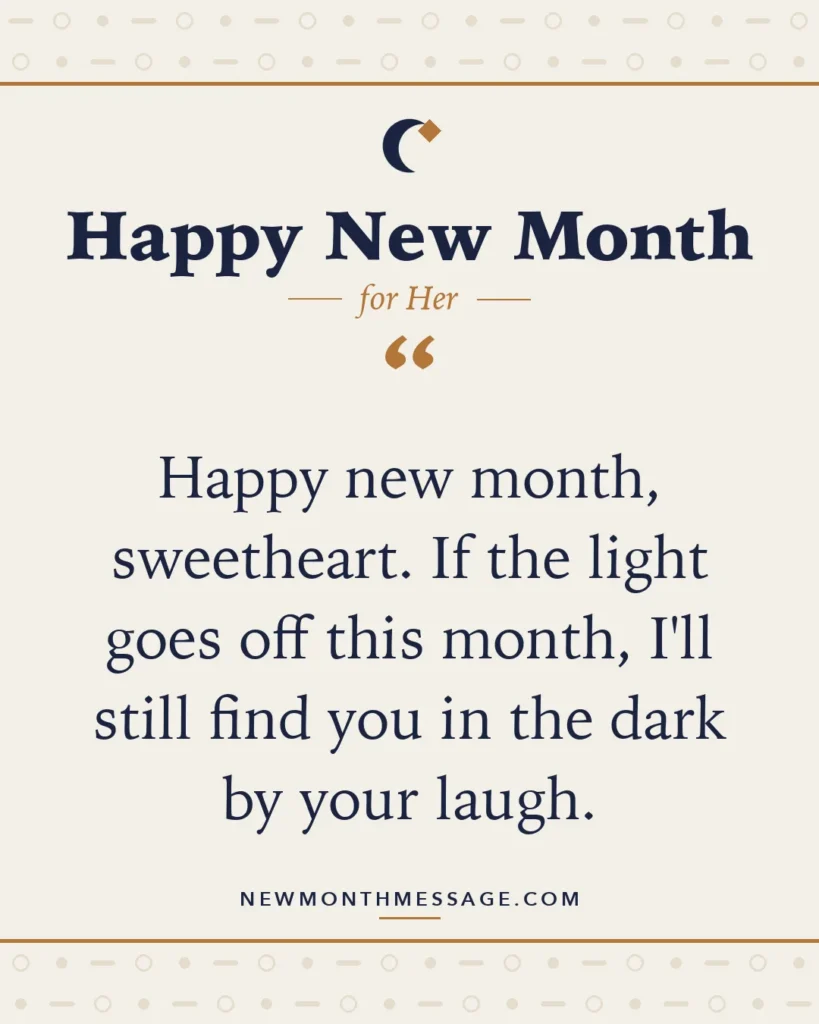 Happy new month card for Her: "Happy new month, sweetheart. If the light goes off this month, I'll still find you in the dark by your laugh."