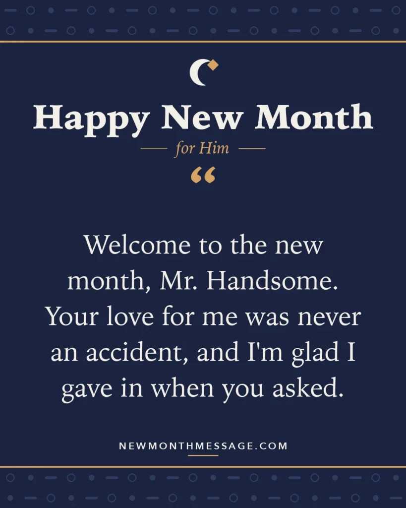 Happy new month card for Him: "Welcome to the new month, Mr. Handsome. Your love for me was never an accident, and I'm glad I gave in when you asked."