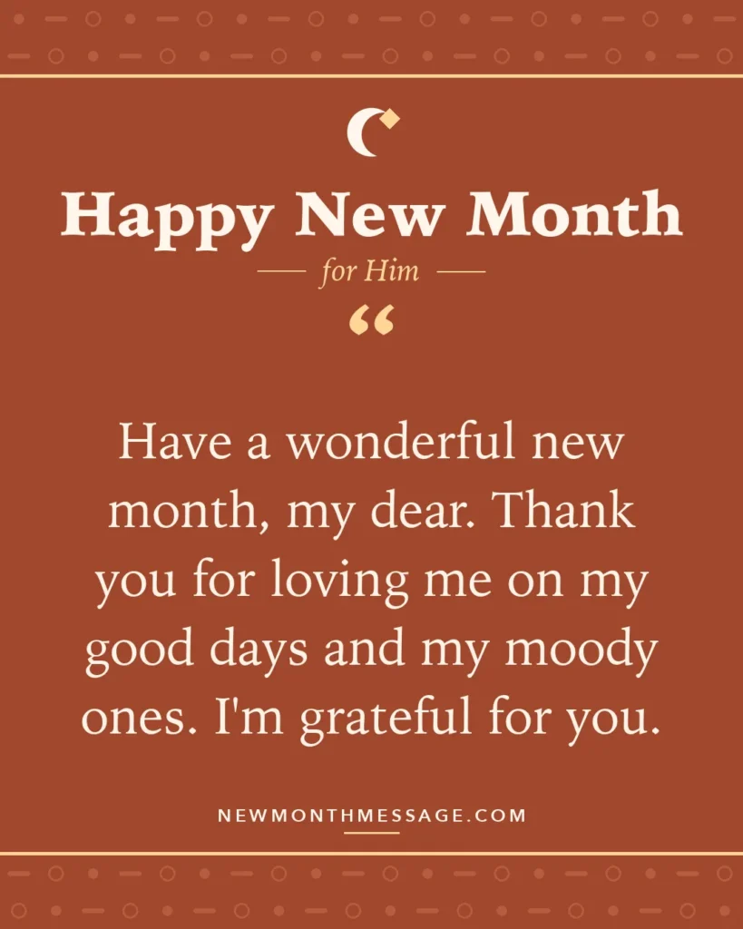 Happy new month card for Him: "Have a wonderful new month, my dear. Thank you for loving me on my good days and my moody ones. I'm grateful for you."