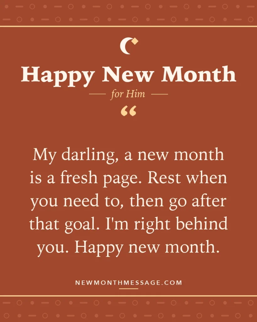 Happy new month card for Him: "My darling, a new month is a fresh page. Rest when you need to, then go after that goal. I'm right behind you. Happy…"