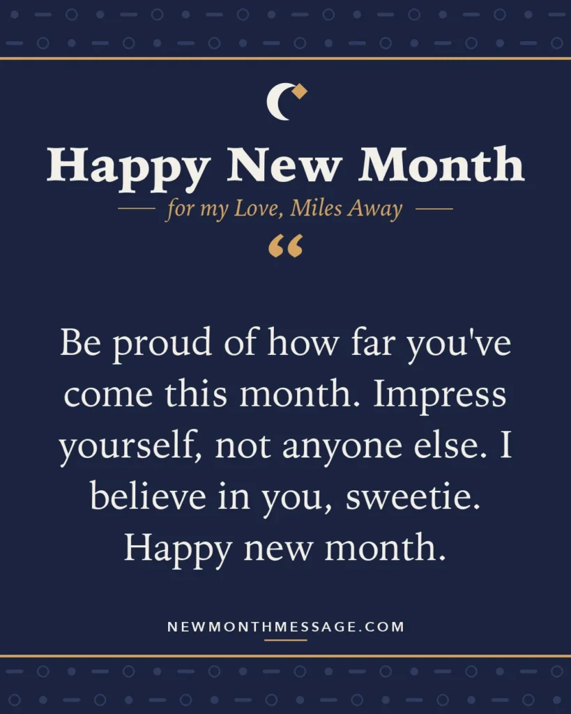 Happy new month card for my Love, Miles Away: "Be proud of how far you've come this month. Impress yourself, not anyone else. I believe in you, sweetie. Happy new…"