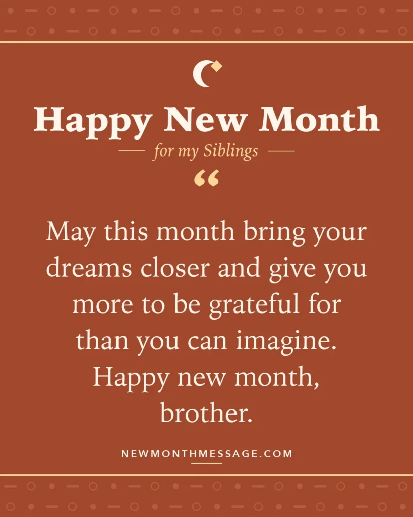 Happy new month card for my Siblings: "May this month bring your dreams closer and give you more to be grateful for than you can imagine. Happy new month,…"