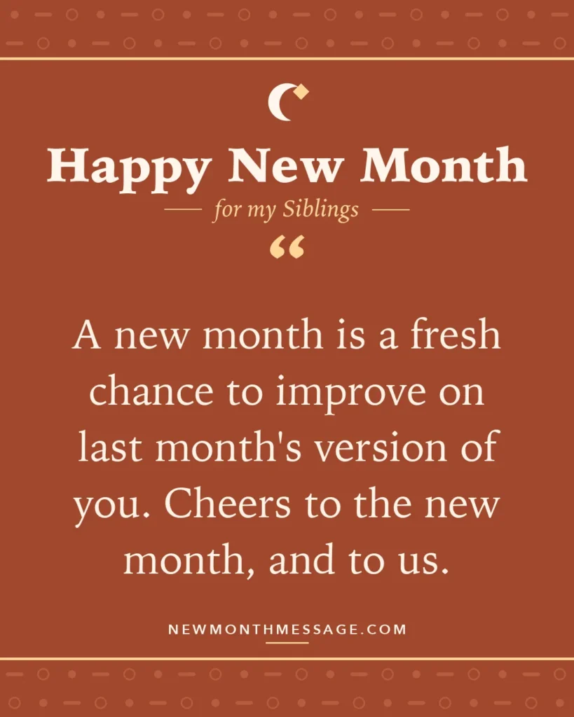 Happy new month card for my Siblings: "A new month is a fresh chance to improve on last month's version of you. Cheers to the new month, and to us."