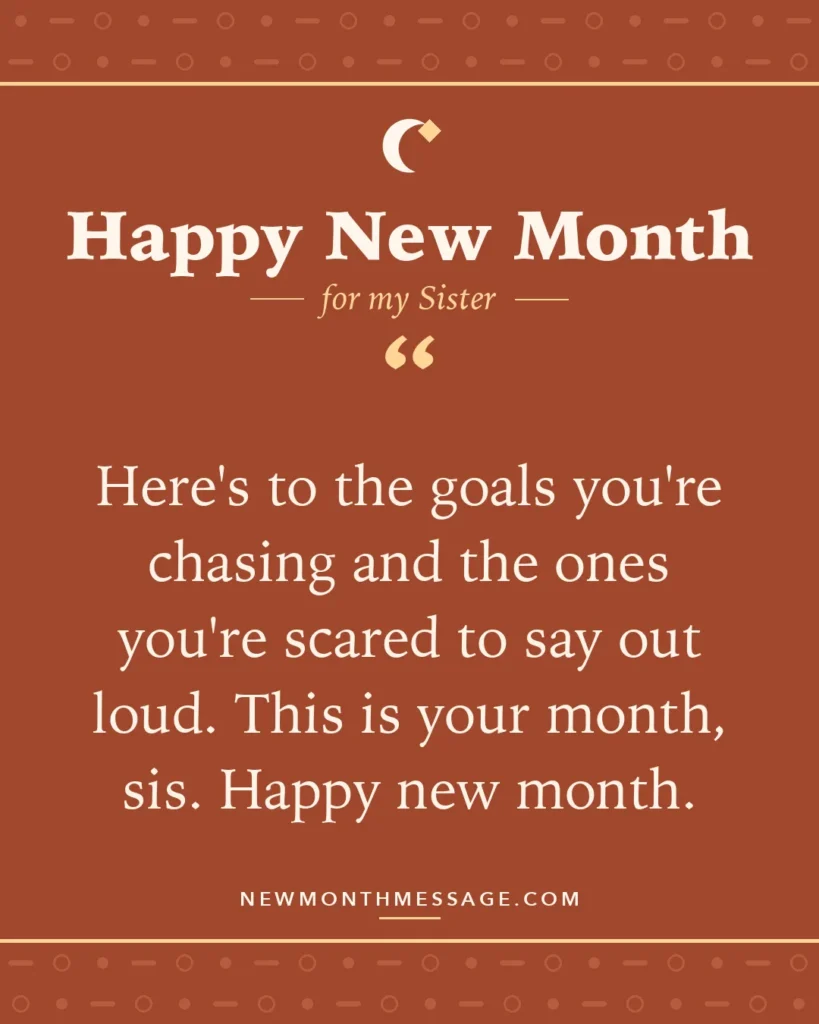 Happy new month card for my Sister: "Here's to the goals you're chasing and the ones you're scared to say out loud. This is your month, sis. Happy new month."