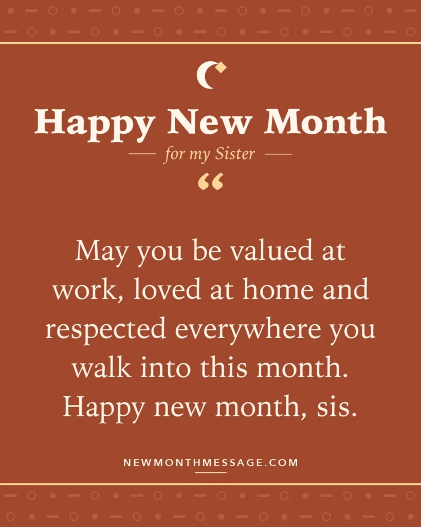 Happy new month card for my Sister: "May you be valued at work, loved at home and respected everywhere you walk into this month. Happy new month, sis."